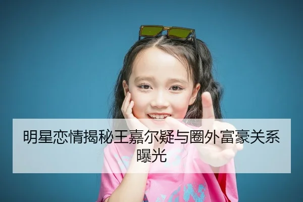 明星恋情揭秘王嘉尔疑与圈外富豪关系曝光